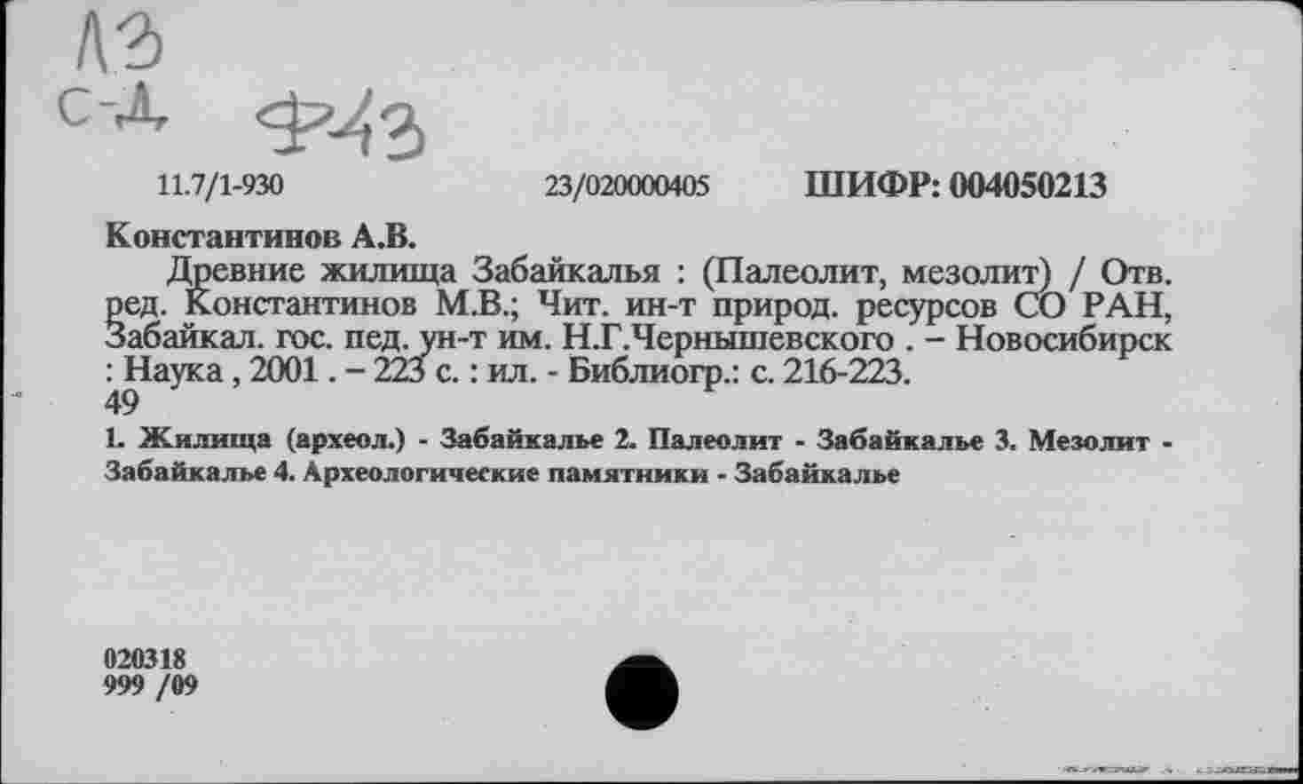 ﻿лз с-д.
11.7/1-930	23/020000405 ШИФР: 004050213
Константинов А.В.
Древние жилища Забайкалья : (Палеолит, мезолит) / Отв. ред. Константинов М.В.; Чит. ин-т природ, ресурсов СО РАН, Забайкал. гос. пед. ун-т им. Н.Г.Чернышевского . - Новосибирск : Наука, 2001. - 223 с. : ил. - Библиогр.: с. 216-223.
1. Жилища (археол.) - Забайкалье 2. Палеолит - Забайкалье 3. Мезолит -Забайкалье 4. Археологические памятники - Забайкалье
020318
999 /09